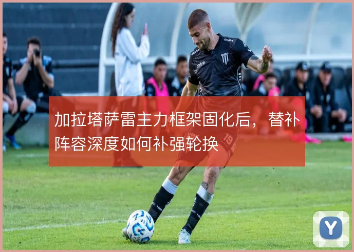 加拉塔萨雷主力框架固化后,替补阵容深度如何补强轮换