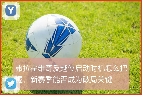 弗拉霍维奇反越位启动时机怎么把握，新赛季能否成为破局关键