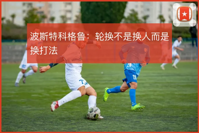 波斯特科格鲁：轮换不是换人而是换打法
