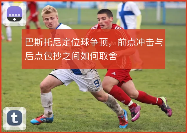 巴斯托尼定位球争顶，前点冲击与后点包抄之间如何取舍