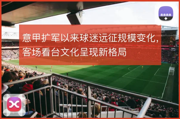 意甲扩军以来球迷远征规模变化，客场看台文化呈现新格局