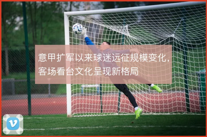 意甲扩军以来球迷远征规模变化,客场看台文化呈现新格局