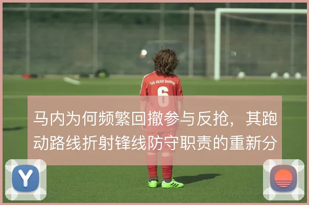 马内为何频繁回撤参与反抢,其跑动路线折射锋线防守职责的重新分配