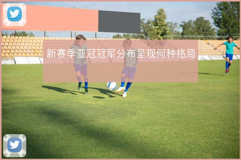 新赛季亚冠冠军分布呈现何种格局