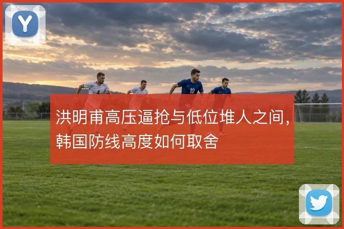 洪明甫高压逼抢与低位堆人之间,韩国防线高度如何取舍