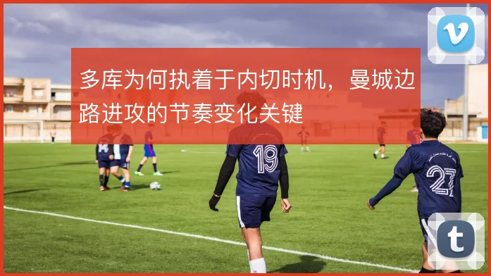 多库为何执着于内切时机,曼城边路进攻的节奏变化关键