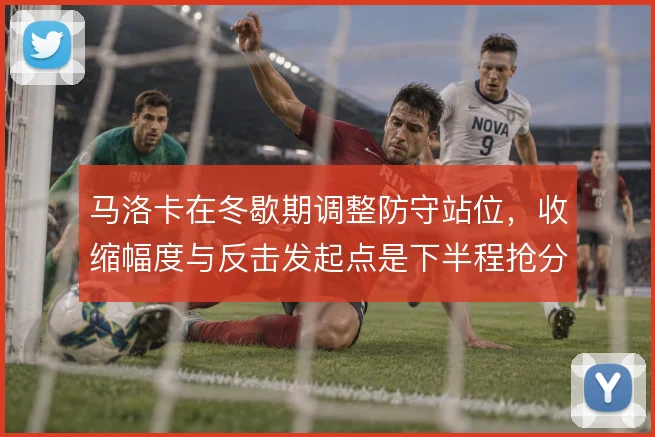 马洛卡在冬歇期调整防守站位,收缩幅度与反击发起点是下半程抢分的基础