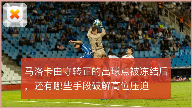 马洛卡由守转正的出球点被冻结后,还有哪些手段破解高位压迫