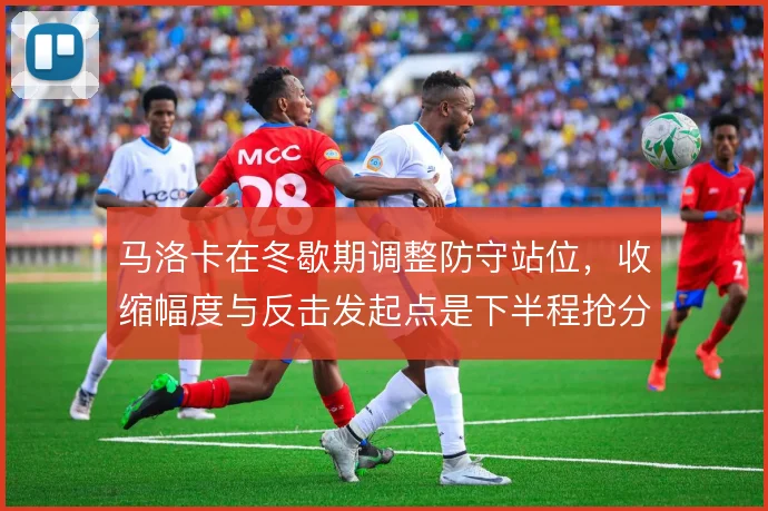 马洛卡在冬歇期调整防守站位,收缩幅度与反击发起点是下半程抢分的基础
