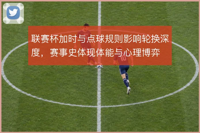 联赛杯加时与点球规则影响轮换深度，赛事史体现体能与心理博弈